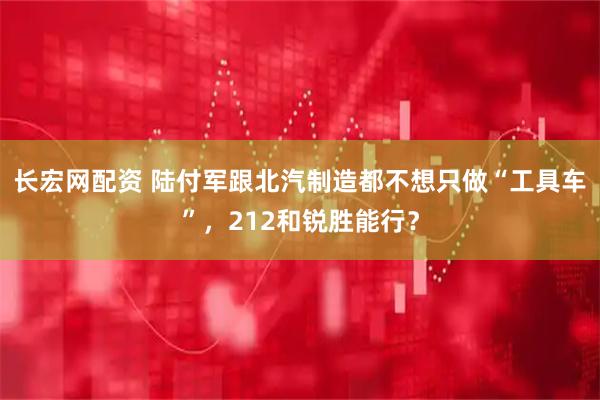 长宏网配资 陆付军跟北汽制造都不想只做“工具车”，212和锐胜能行？