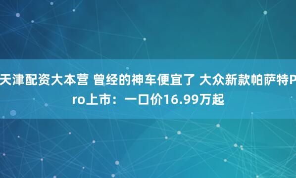 天津配资大本营 曾经的神车便宜了 大众新款帕萨特Pro上市：一口价16.99万起
