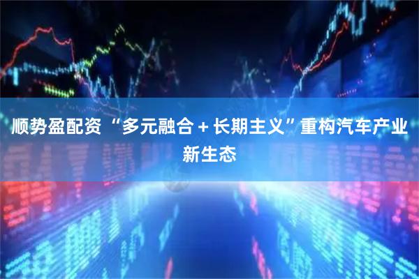 顺势盈配资 “多元融合＋长期主义”重构汽车产业新生态