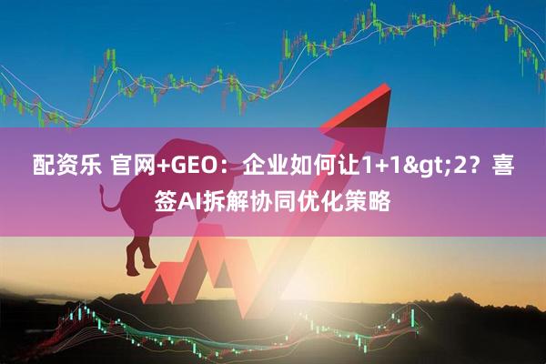 配资乐 官网+GEO：企业如何让1+1&gt;2？喜签AI拆解协同优化策略