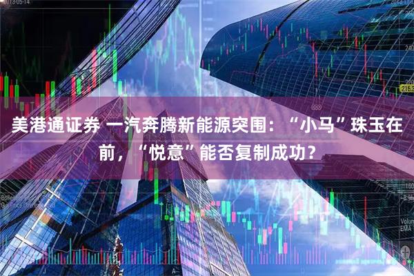 美港通证券 一汽奔腾新能源突围：“小马”珠玉在前，“悦意”能否复制成功？