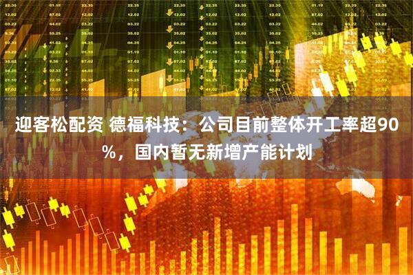 迎客松配资 德福科技：公司目前整体开工率超90%，国内暂无新增产能计划