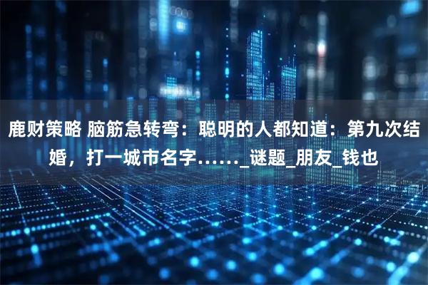 鹿财策略 脑筋急转弯：聪明的人都知道：第九次结婚，打一城市名字……_谜题_朋友_钱也