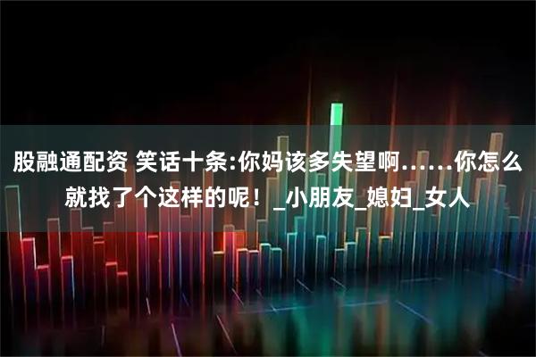 股融通配资 笑话十条:你妈该多失望啊……你怎么就找了个这样的呢！_小朋友_媳妇_女人