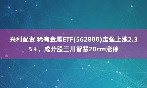兴利配资 稀有金属ETF(562800)走强上涨2.35%，成分股三川智慧20cm涨停
