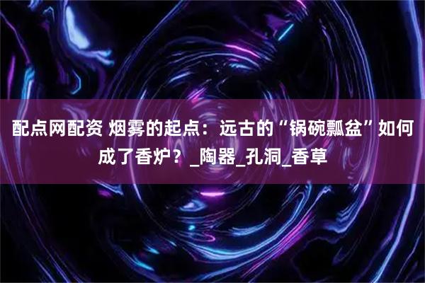 配点网配资 烟雾的起点：远古的“锅碗瓢盆”如何成了香炉？_陶器_孔洞_香草