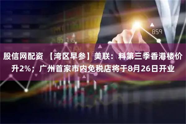 股信网配资 【湾区早参】美联：料第三季香港楼价升2%；广州首家市内免税店将于8月26日开业