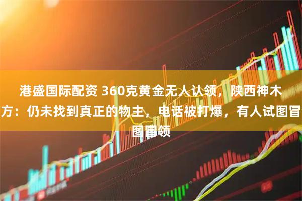 港盛国际配资 360克黄金无人认领，陕西神木警方：仍未找到真正的物主，电话被打爆，有人试图冒领